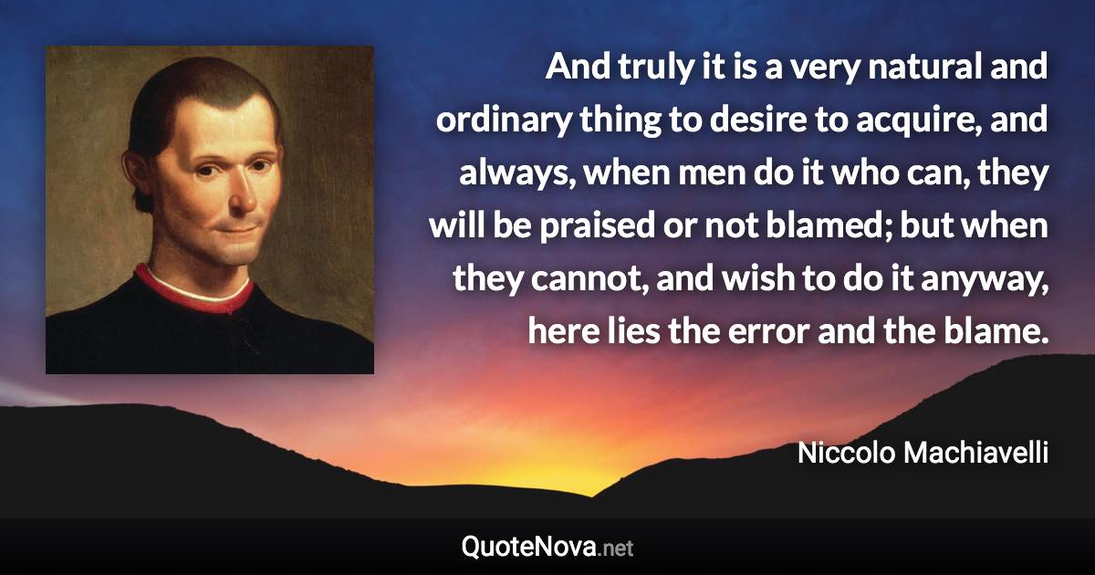 And truly it is a very natural and ordinary thing to desire to acquire, and always, when men do it who can, they will be praised or not blamed; but when they cannot, and wish to do it anyway, here lies the error and the blame. - Niccolo Machiavelli quote