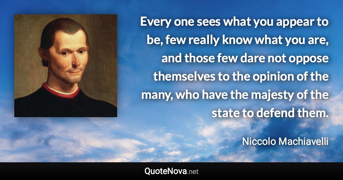 Every one sees what you appear to be, few really know what you are, and those few dare not oppose themselves to the opinion of the many, who have the majesty of the state to defend them. - Niccolo Machiavelli quote