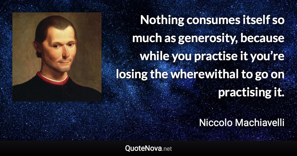 Nothing consumes itself so much as generosity, because while you practise it you’re losing the wherewithal to go on practising it. - Niccolo Machiavelli quote