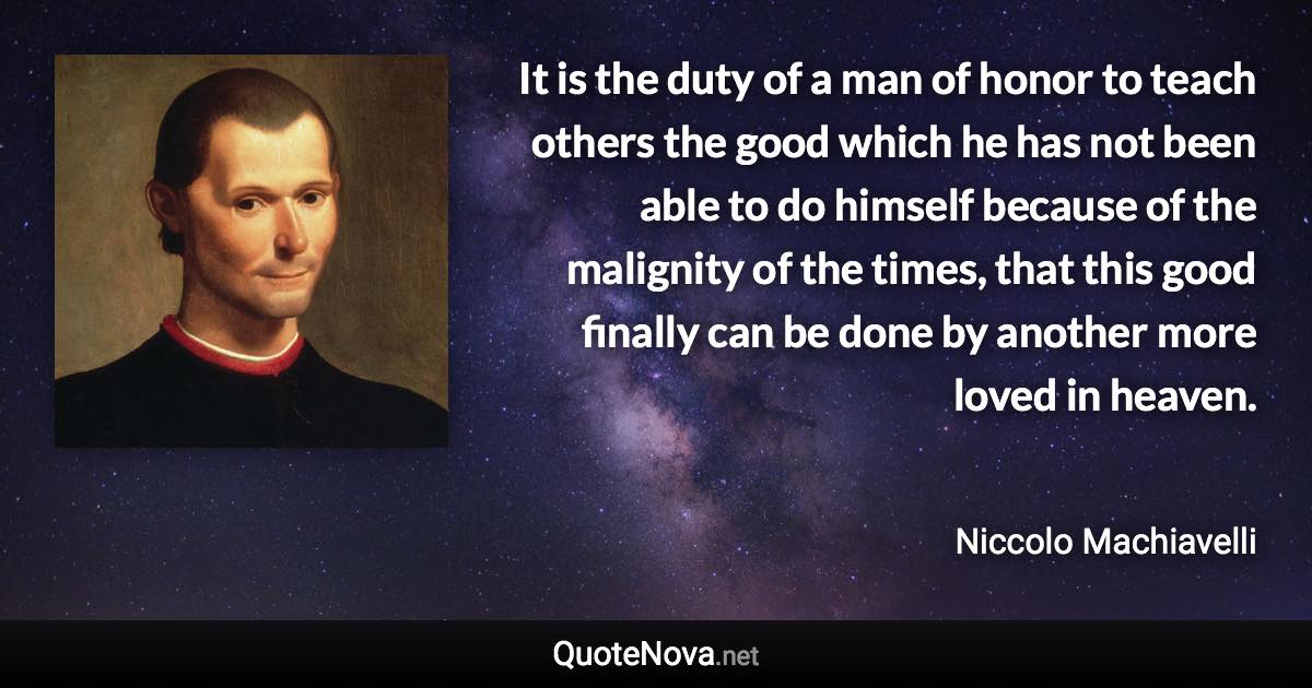 It is the duty of a man of honor to teach others the good which he has not been able to do himself because of the malignity of the times, that this good finally can be done by another more loved in heaven. - Niccolo Machiavelli quote