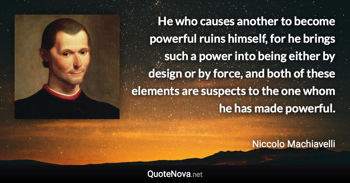 He who causes another to become powerful ruins himself, for he brings such a power into being either by design or by force, and both of these elements are suspects to the one whom he has made powerful. - Niccolo Machiavelli quote