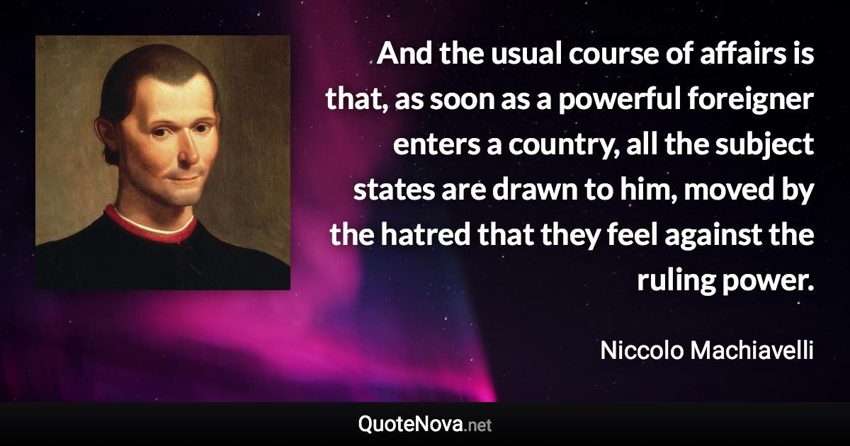 And the usual course of affairs is that, as soon as a powerful foreigner enters a country, all the subject states are drawn to him, moved by the hatred that they feel against the ruling power. - Niccolo Machiavelli quote