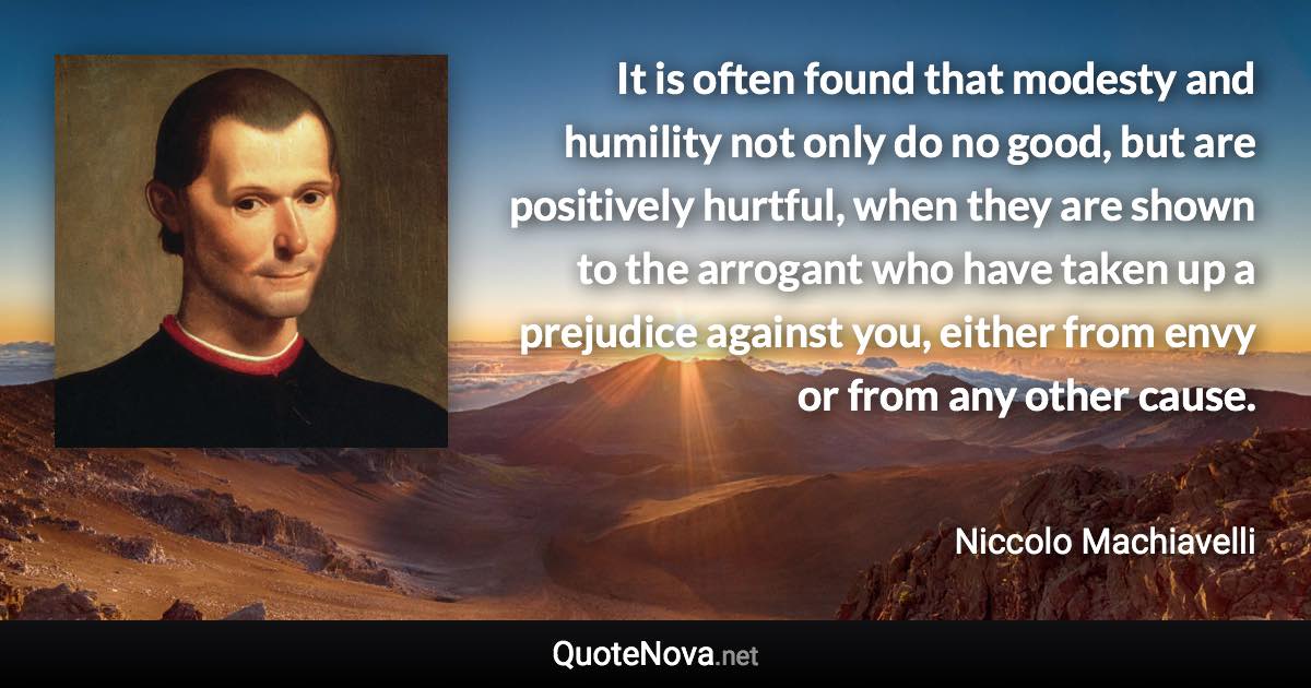 It is often found that modesty and humility not only do no good, but are positively hurtful, when they are shown to the arrogant who have taken up a prejudice against you, either from envy or from any other cause. - Niccolo Machiavelli quote