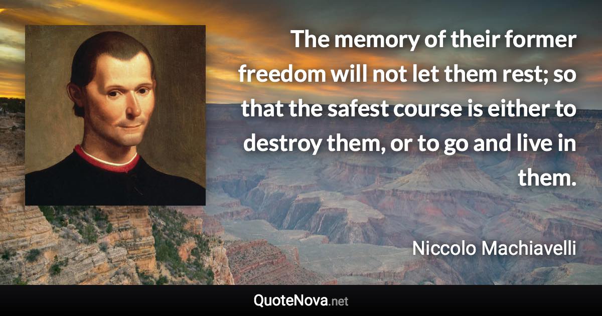 The memory of their former freedom will not let them rest; so that the safest course is either to destroy them, or to go and live in them. - Niccolo Machiavelli quote