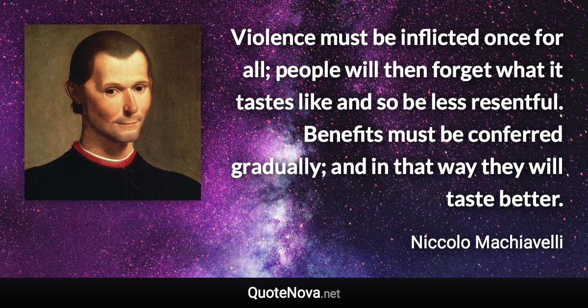 Violence must be inflicted once for all; people will then forget what it tastes like and so be less resentful. Benefits must be conferred gradually; and in that way they will taste better. - Niccolo Machiavelli quote