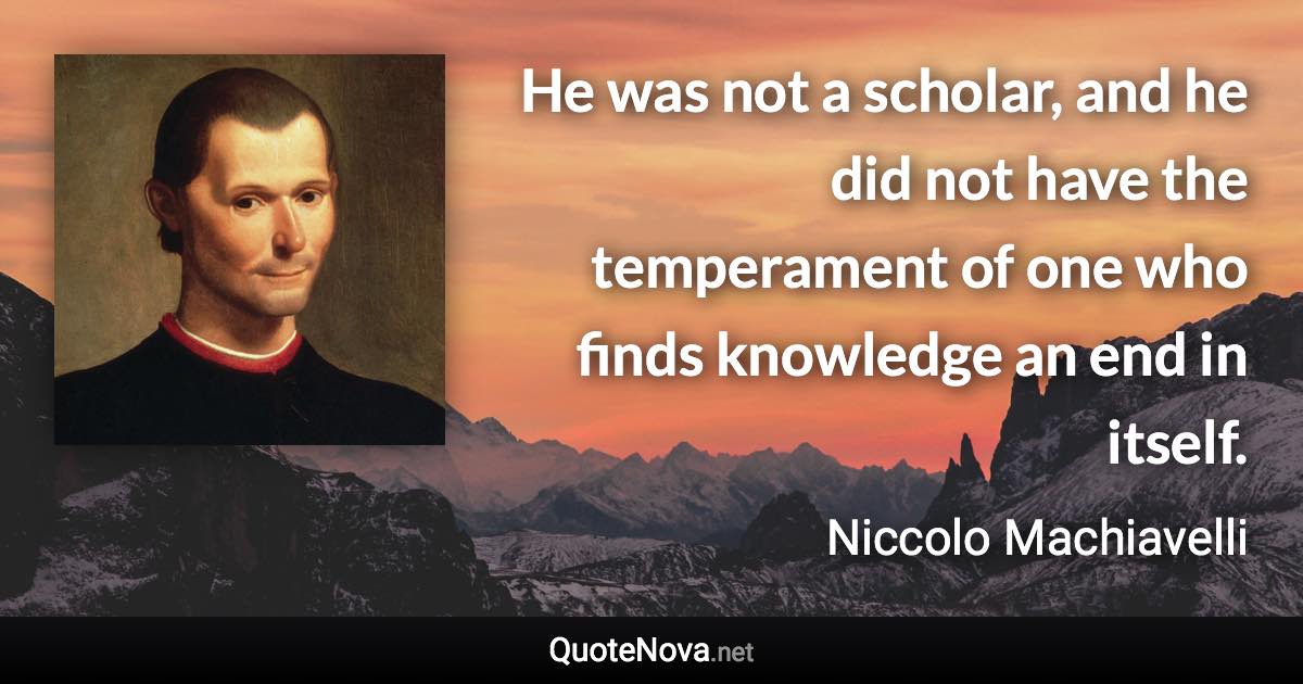 He was not a scholar, and he did not have the temperament of one who finds knowledge an end in itself. - Niccolo Machiavelli quote