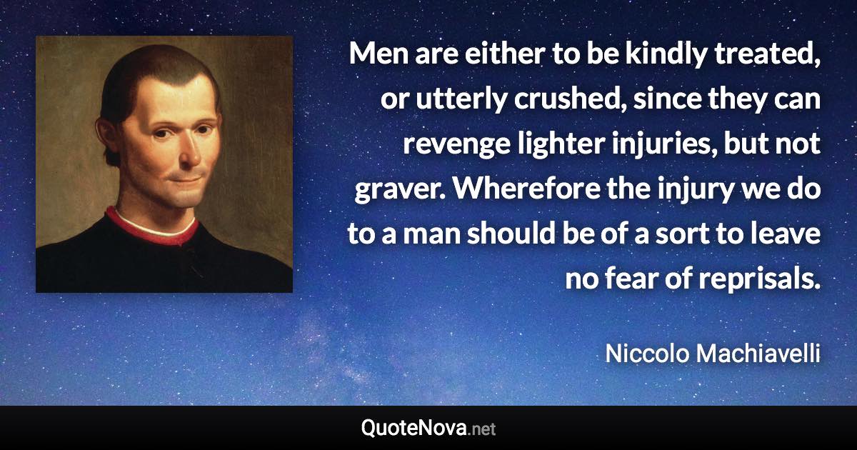 Men are either to be kindly treated, or utterly crushed, since they can revenge lighter injuries, but not graver. Wherefore the injury we do to a man should be of a sort to leave no fear of reprisals. - Niccolo Machiavelli quote