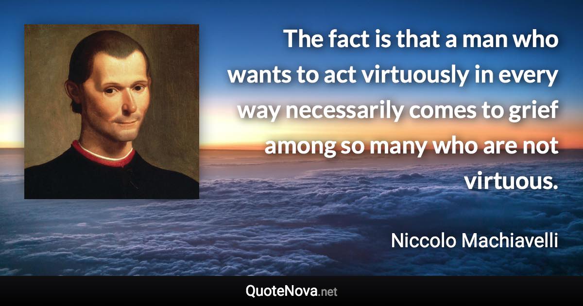 The fact is that a man who wants to act virtuously in every way necessarily comes to grief among so many who are not virtuous. - Niccolo Machiavelli quote