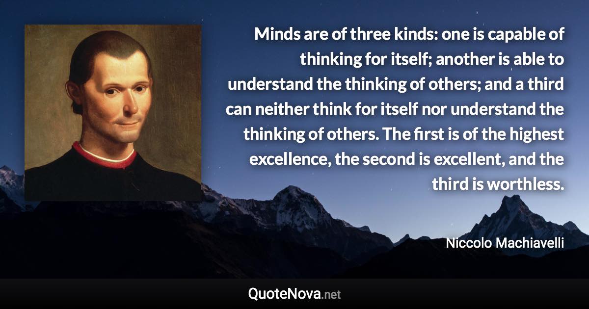 Minds are of three kinds: one is capable of thinking for itself; another is able to understand the thinking of others; and a third can neither think for itself nor understand the thinking of others. The first is of the highest excellence, the second is excellent, and the third is worthless. - Niccolo Machiavelli quote