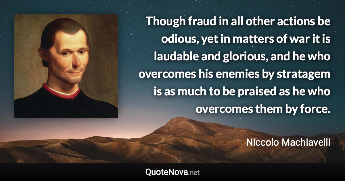 Though fraud in all other actions be odious, yet in matters of war it is laudable and glorious, and he who overcomes his enemies by stratagem is as much to be praised as he who overcomes them by force. - Niccolo Machiavelli quote