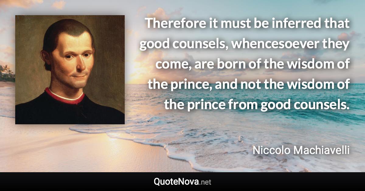 Therefore it must be inferred that good counsels, whencesoever they come, are born of the wisdom of the prince, and not the wisdom of the prince from good counsels. - Niccolo Machiavelli quote