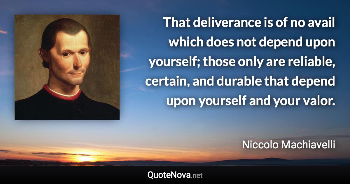 That deliverance is of no avail which does not depend upon yourself; those only are reliable, certain, and durable that depend upon yourself and your valor. - Niccolo Machiavelli quote