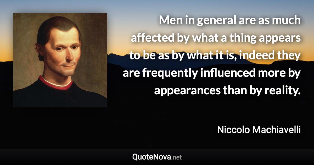 Men in general are as much affected by what a thing appears to be as by what it is, indeed they are frequently influenced more by appearances than by reality. - Niccolo Machiavelli quote