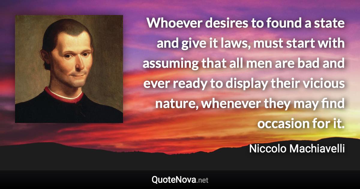 Whoever desires to found a state and give it laws, must start with assuming that all men are bad and ever ready to display their vicious nature, whenever they may find occasion for it. - Niccolo Machiavelli quote