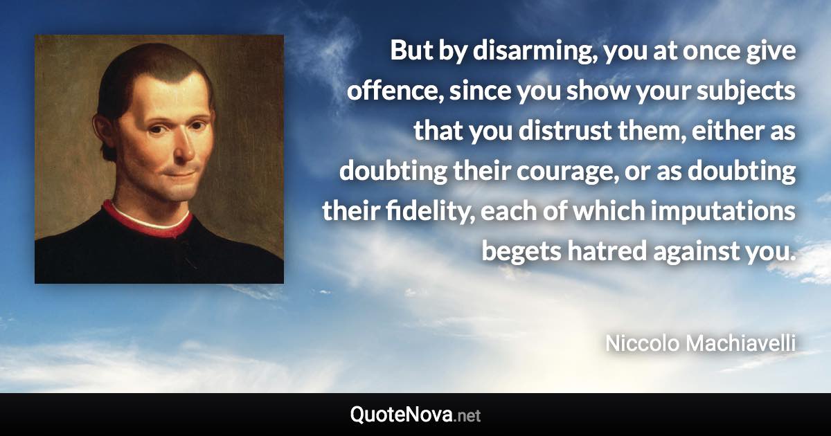 But by disarming, you at once give offence, since you show your subjects that you distrust them, either as doubting their courage, or as doubting their fidelity, each of which imputations begets hatred against you. - Niccolo Machiavelli quote