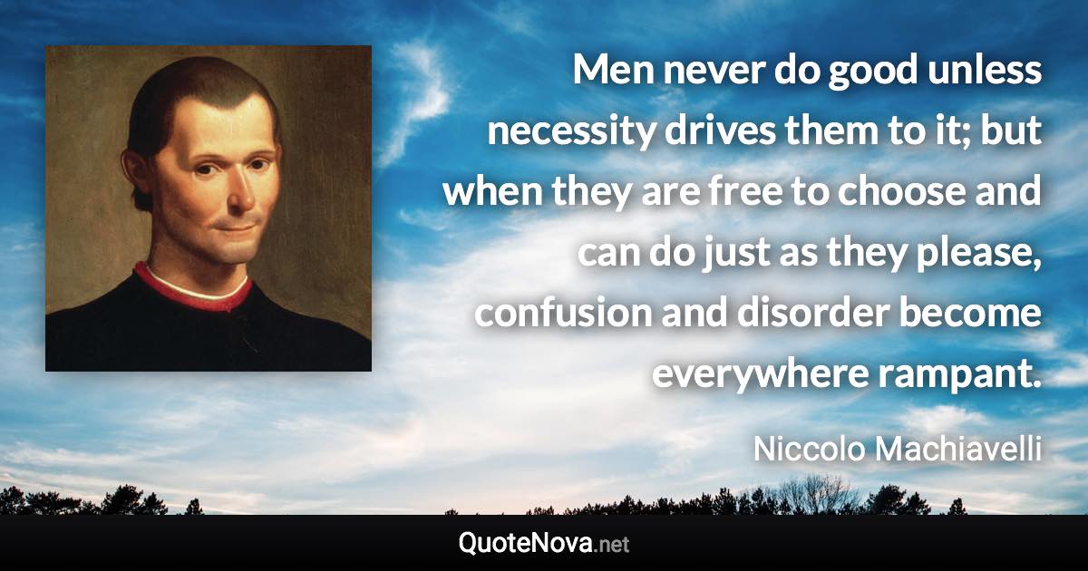 Men never do good unless necessity drives them to it; but when they are free to choose and can do just as they please, confusion and disorder become everywhere rampant. - Niccolo Machiavelli quote