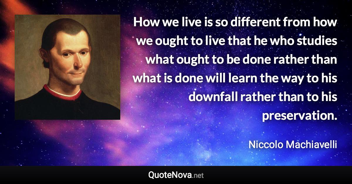 How we live is so different from how we ought to live that he who studies what ought to be done rather than what is done will learn the way to his downfall rather than to his preservation. - Niccolo Machiavelli quote