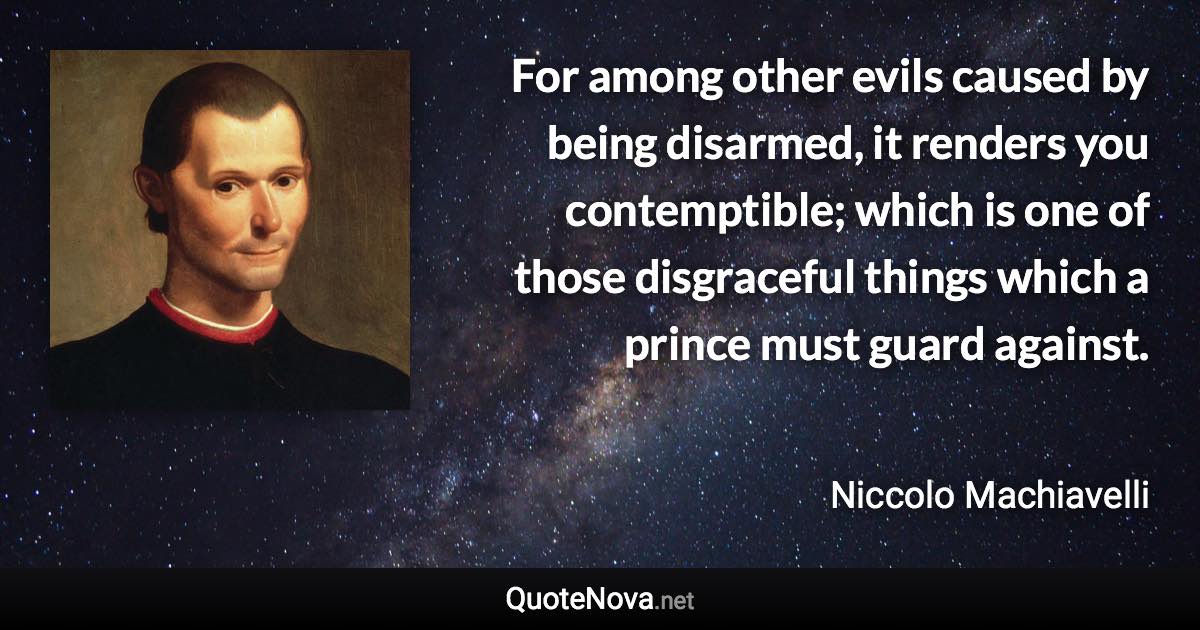 For among other evils caused by being disarmed, it renders you contemptible; which is one of those disgraceful things which a prince must guard against. - Niccolo Machiavelli quote