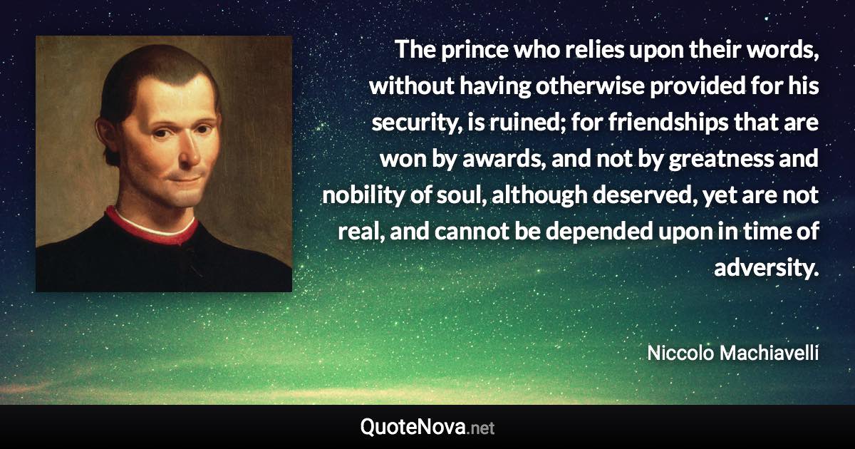 The prince who relies upon their words, without having otherwise provided for his security, is ruined; for friendships that are won by awards, and not by greatness and nobility of soul, although deserved, yet are not real, and cannot be depended upon in time of adversity. - Niccolo Machiavelli quote