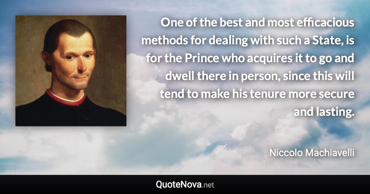 One of the best and most efficacious methods for dealing with such a State, is for the Prince who acquires it to go and dwell there in person, since this will tend to make his tenure more secure and lasting. - Niccolo Machiavelli quote