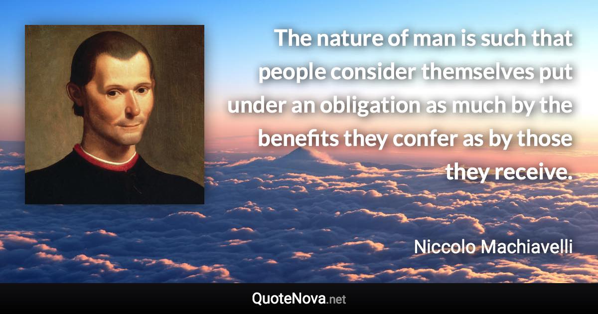 The nature of man is such that people consider themselves put under an obligation as much by the benefits they confer as by those they receive. - Niccolo Machiavelli quote