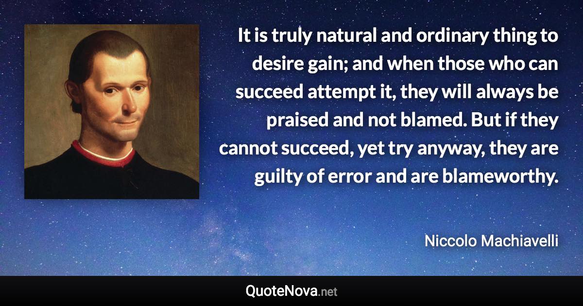 It is truly natural and ordinary thing to desire gain; and when those who can succeed attempt it, they will always be praised and not blamed. But if they cannot succeed, yet try anyway, they are guilty of error and are blameworthy. - Niccolo Machiavelli quote