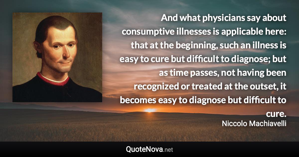 And what physicians say about consumptive illnesses is applicable here: that at the beginning, such an illness is easy to cure but difficult to diagnose; but as time passes, not having been recognized or treated at the outset, it becomes easy to diagnose but difficult to cure. - Niccolo Machiavelli quote