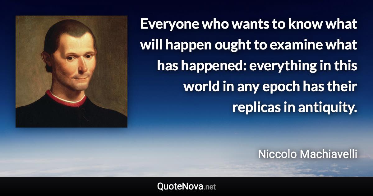 Everyone who wants to know what will happen ought to examine what has happened: everything in this world in any epoch has their replicas in antiquity. - Niccolo Machiavelli quote