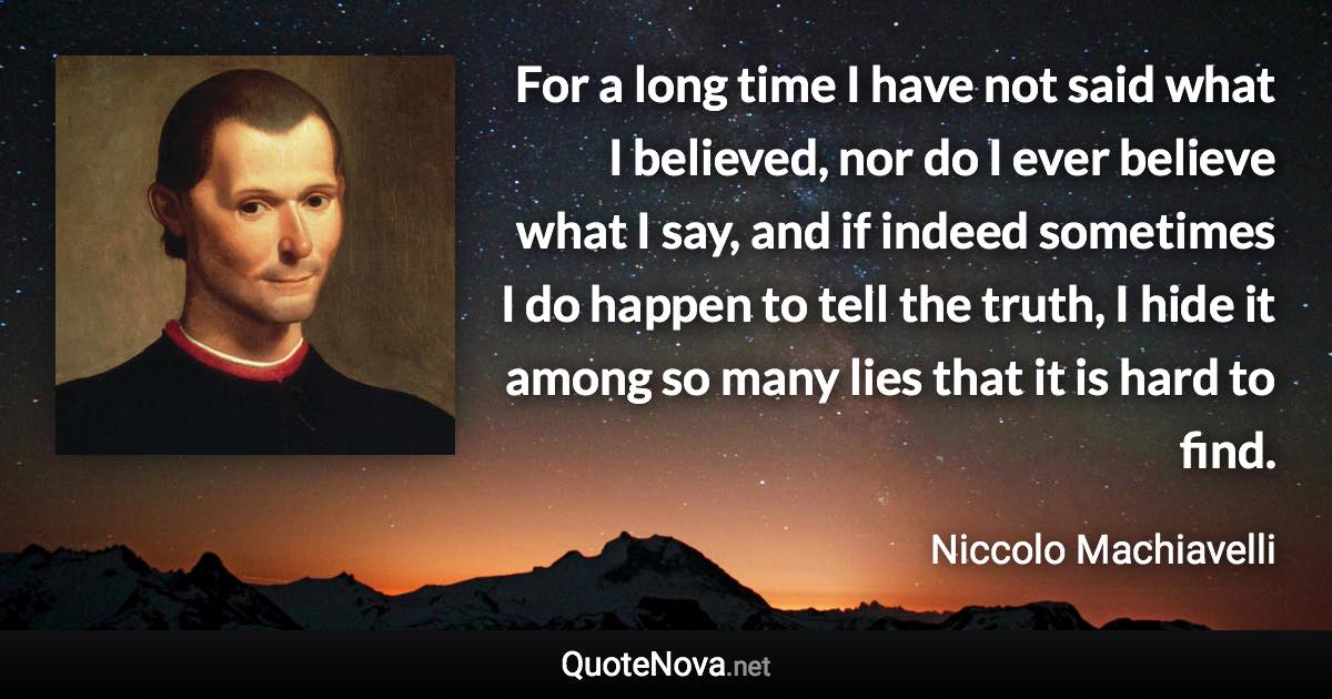 For a long time I have not said what I believed, nor do I ever believe what I say, and if indeed sometimes I do happen to tell the truth, I hide it among so many lies that it is hard to find. - Niccolo Machiavelli quote