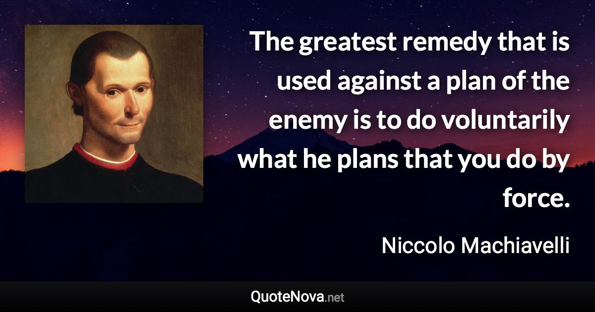 The greatest remedy that is used against a plan of the enemy is to do voluntarily what he plans that you do by force. - Niccolo Machiavelli quote