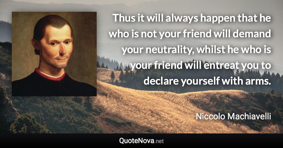 Thus it will always happen that he who is not your friend will demand your neutrality, whilst he who is your friend will entreat you to declare yourself with arms. - Niccolo Machiavelli quote