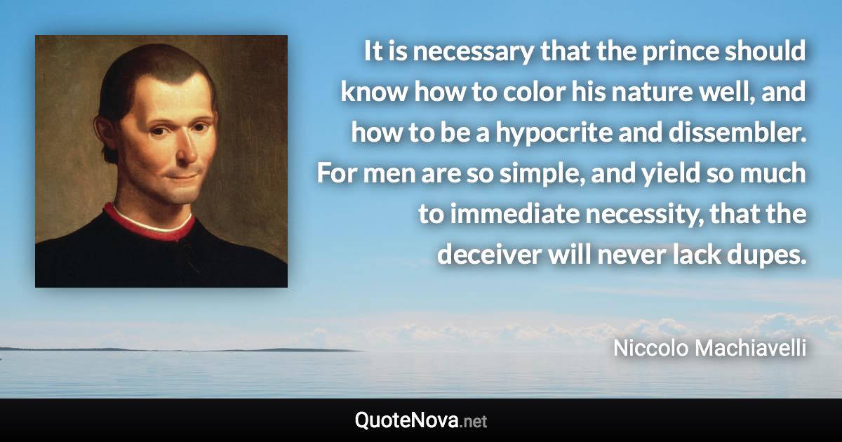 It is necessary that the prince should know how to color his nature well, and how to be a hypocrite and dissembler. For men are so simple, and yield so much to immediate necessity, that the deceiver will never lack dupes. - Niccolo Machiavelli quote