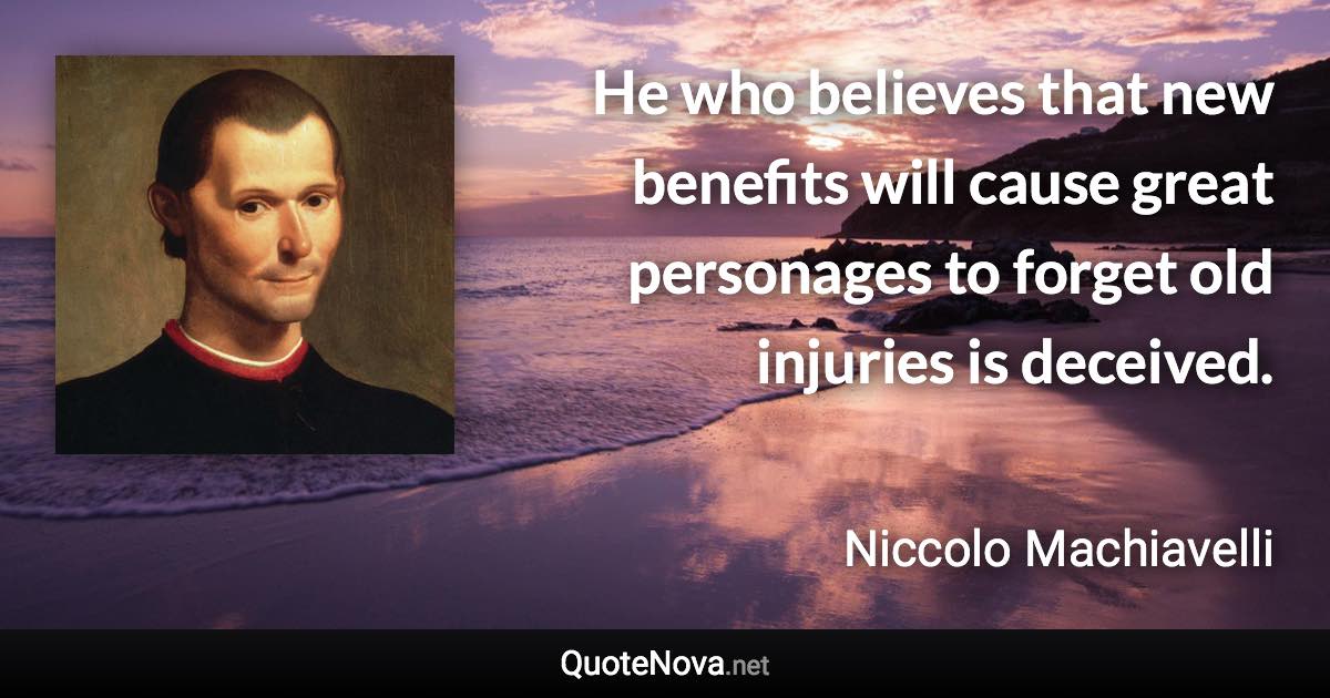 He who believes that new benefits will cause great personages to forget old injuries is deceived. - Niccolo Machiavelli quote