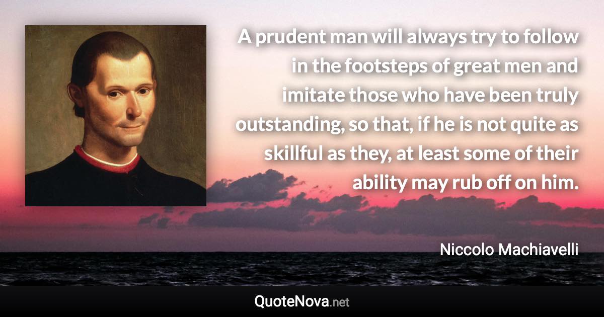 A prudent man will always try to follow in the footsteps of great men and imitate those who have been truly outstanding, so that, if he is not quite as skillful as they, at least some of their ability may rub off on him. - Niccolo Machiavelli quote