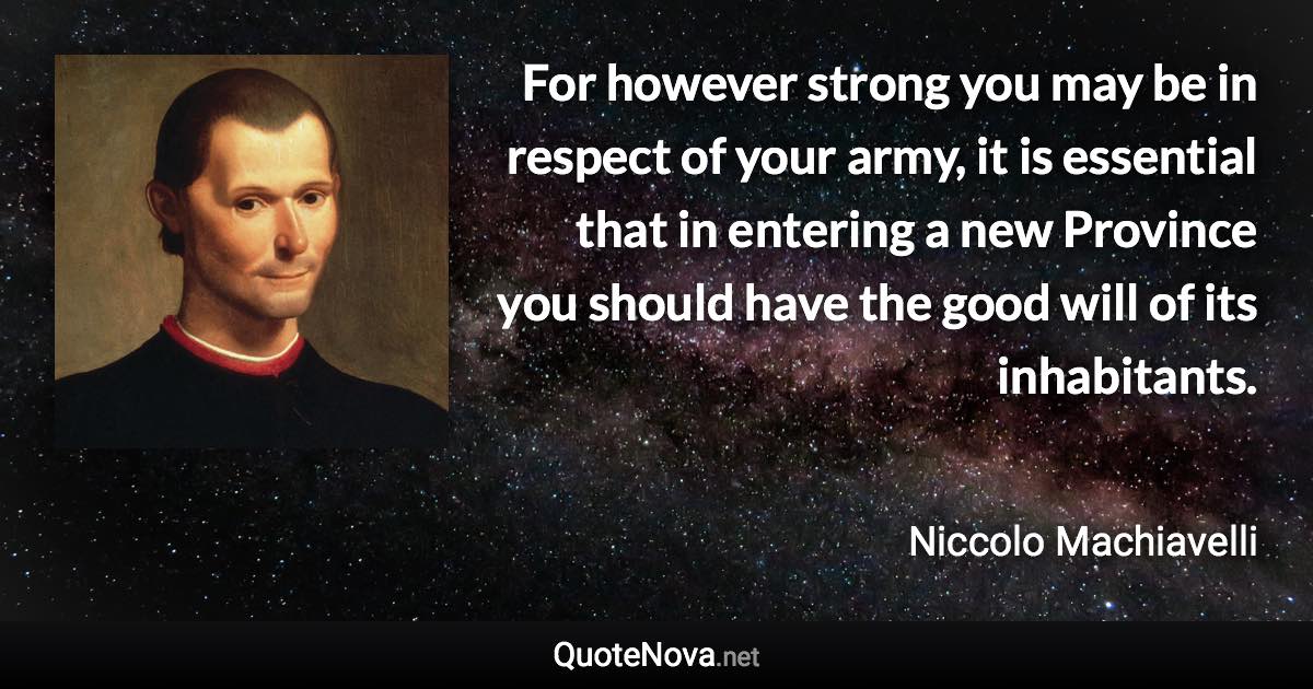 For however strong you may be in respect of your army, it is essential that in entering a new Province you should have the good will of its inhabitants. - Niccolo Machiavelli quote