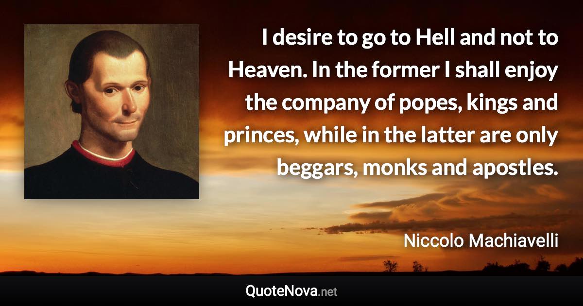 I desire to go to Hell and not to Heaven. In the former I shall enjoy the company of popes, kings and princes, while in the latter are only beggars, monks and apostles. - Niccolo Machiavelli quote