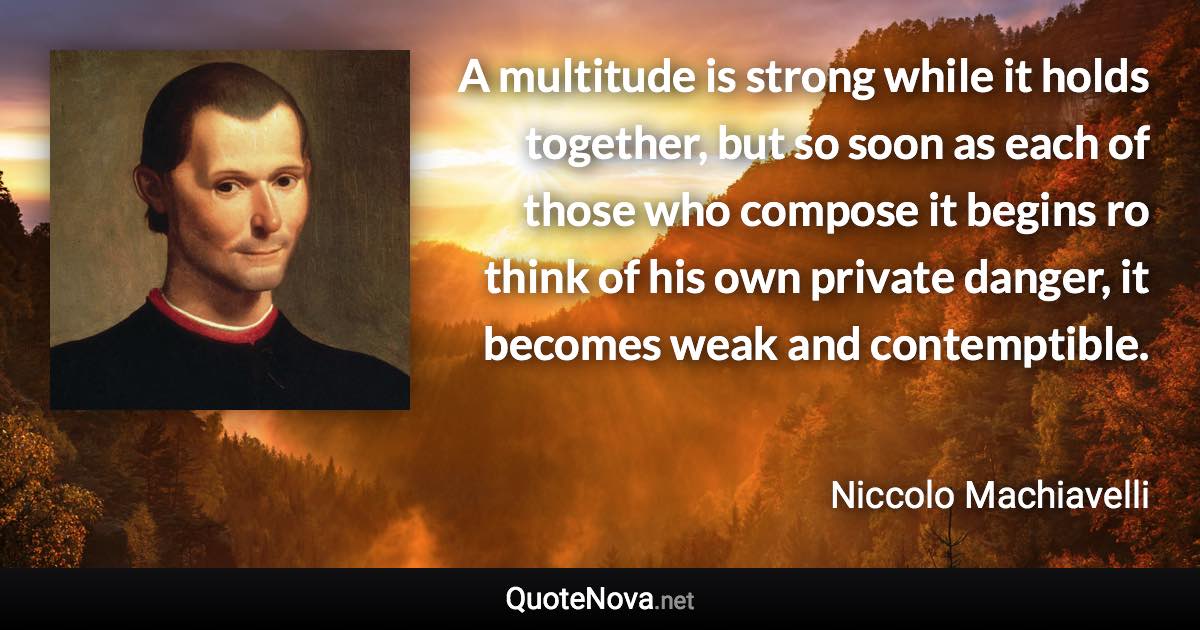 A multitude is strong while it holds together, but so soon as each of those who compose it begins ro think of his own private danger, it becomes weak and contemptible. - Niccolo Machiavelli quote