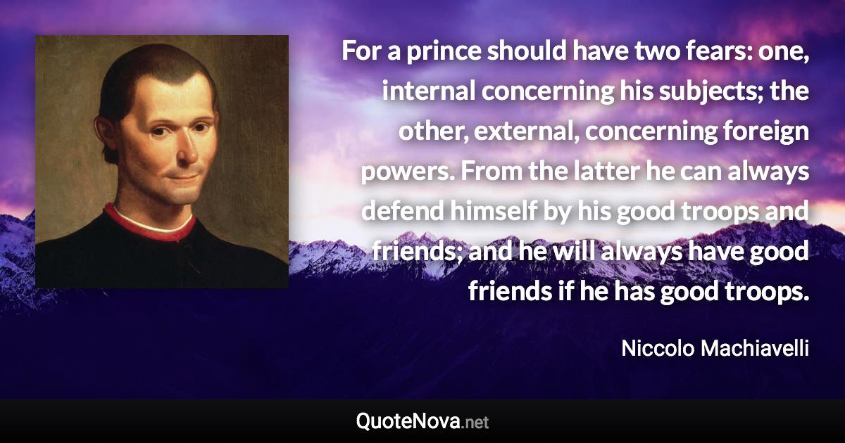 For a prince should have two fears: one, internal concerning his subjects; the other, external, concerning foreign powers. From the latter he can always defend himself by his good troops and friends; and he will always have good friends if he has good troops. - Niccolo Machiavelli quote