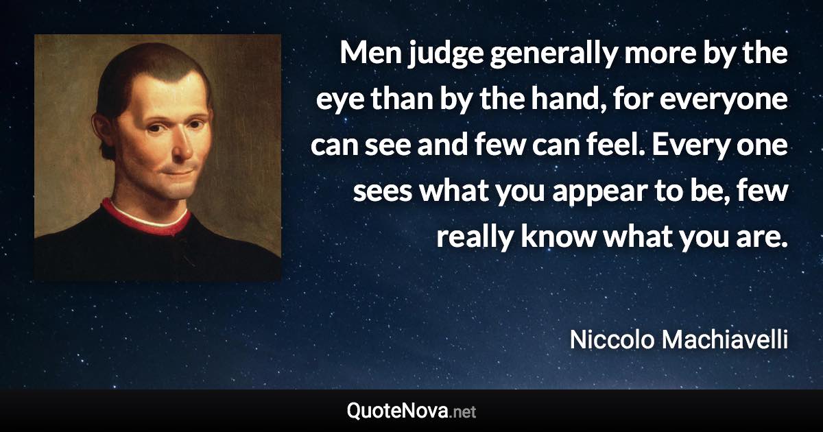 Men judge generally more by the eye than by the hand, for everyone can see and few can feel. Every one sees what you appear to be, few really know what you are. - Niccolo Machiavelli quote