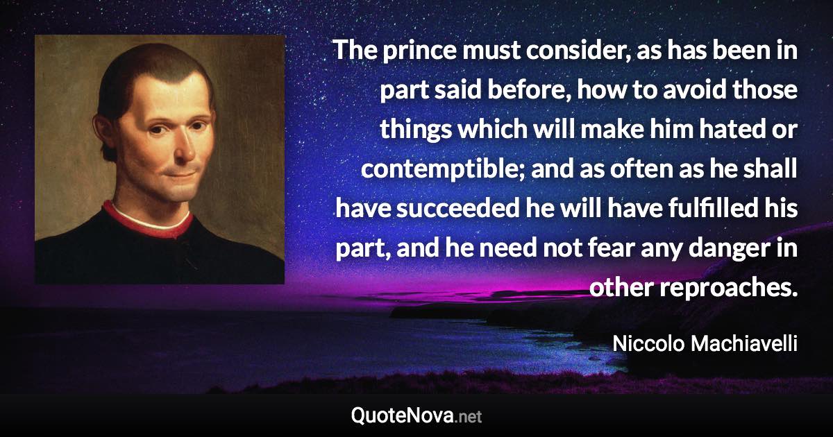 The prince must consider, as has been in part said before, how to avoid those things which will make him hated or contemptible; and as often as he shall have succeeded he will have fulfilled his part, and he need not fear any danger in other reproaches. - Niccolo Machiavelli quote