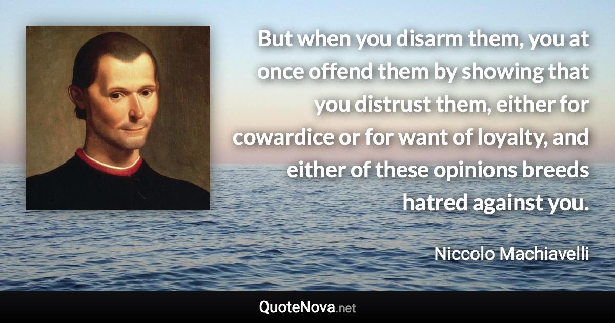 But when you disarm them, you at once offend them by showing that you distrust them, either for cowardice or for want of loyalty, and either of these opinions breeds hatred against you. - Niccolo Machiavelli quote