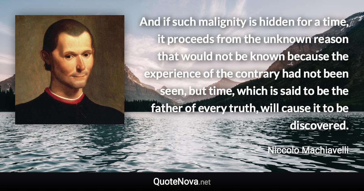 And if such malignity is hidden for a time, it proceeds from the unknown reason that would not be known because the experience of the contrary had not been seen, but time, which is said to be the father of every truth, will cause it to be discovered. - Niccolo Machiavelli quote