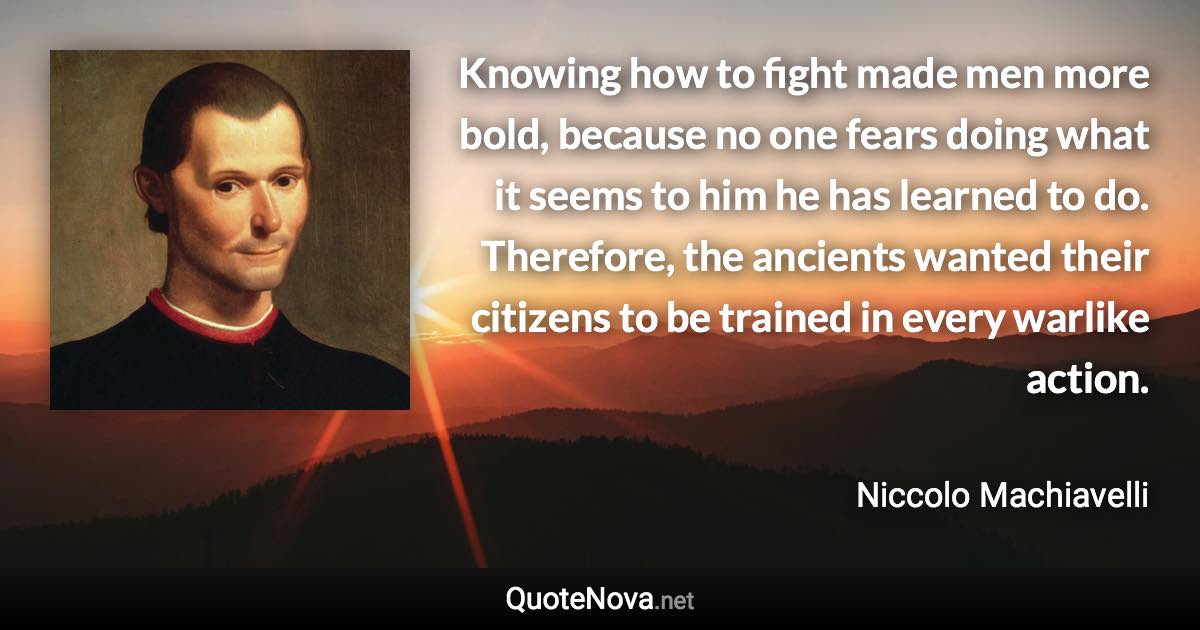 Knowing how to fight made men more bold, because no one fears doing what it seems to him he has learned to do. Therefore, the ancients wanted their citizens to be trained in every warlike action. - Niccolo Machiavelli quote