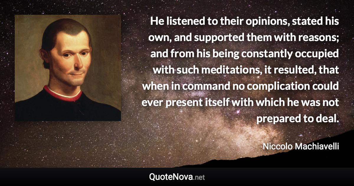 He listened to their opinions, stated his own, and supported them with reasons; and from his being constantly occupied with such meditations, it resulted, that when in command no complication could ever present itself with which he was not prepared to deal. - Niccolo Machiavelli quote