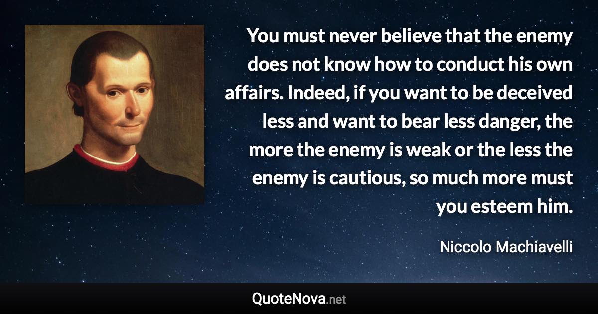 You must never believe that the enemy does not know how to conduct his own affairs. Indeed, if you want to be deceived less and want to bear less danger, the more the enemy is weak or the less the enemy is cautious, so much more must you esteem him. - Niccolo Machiavelli quote