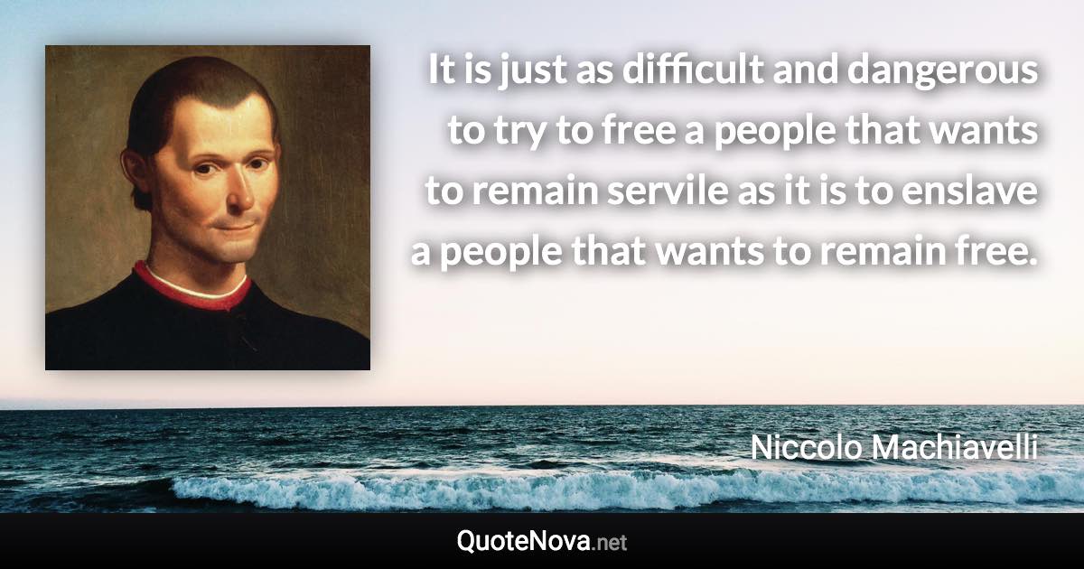 It is just as difficult and dangerous to try to free a people that wants to remain servile as it is to enslave a people that wants to remain free. - Niccolo Machiavelli quote