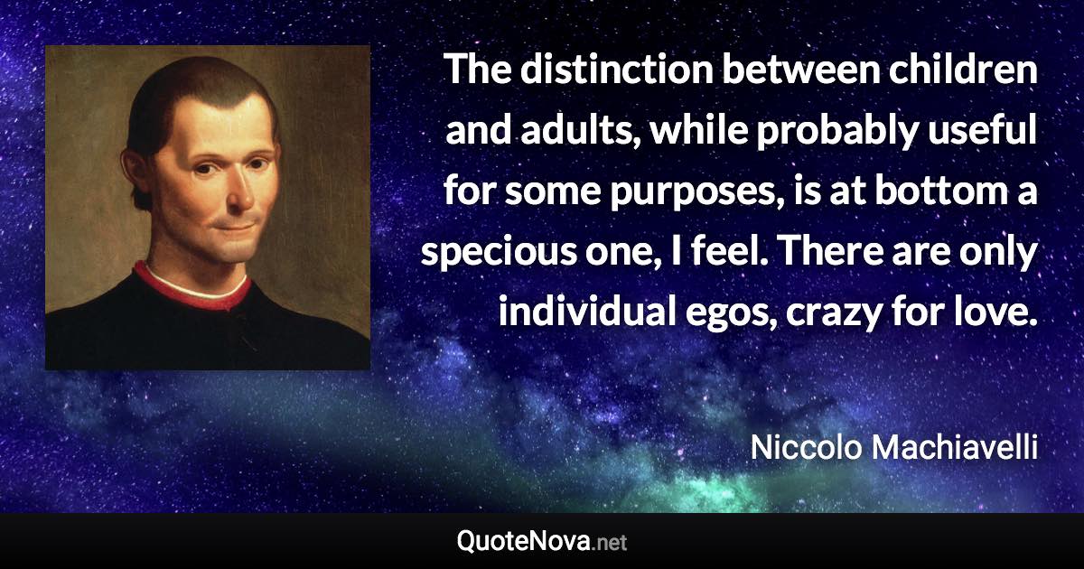 The distinction between children and adults, while probably useful for some purposes, is at bottom a specious one, I feel. There are only individual egos, crazy for love. - Niccolo Machiavelli quote