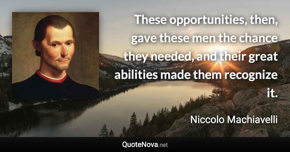 These opportunities, then, gave these men the chance they needed, and their great abilities made them recognize it. - Niccolo Machiavelli quote