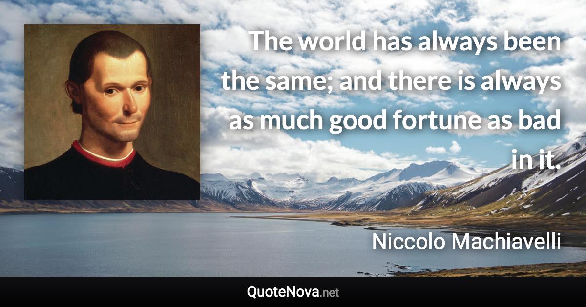 The world has always been the same; and there is always as much good fortune as bad in it. - Niccolo Machiavelli quote