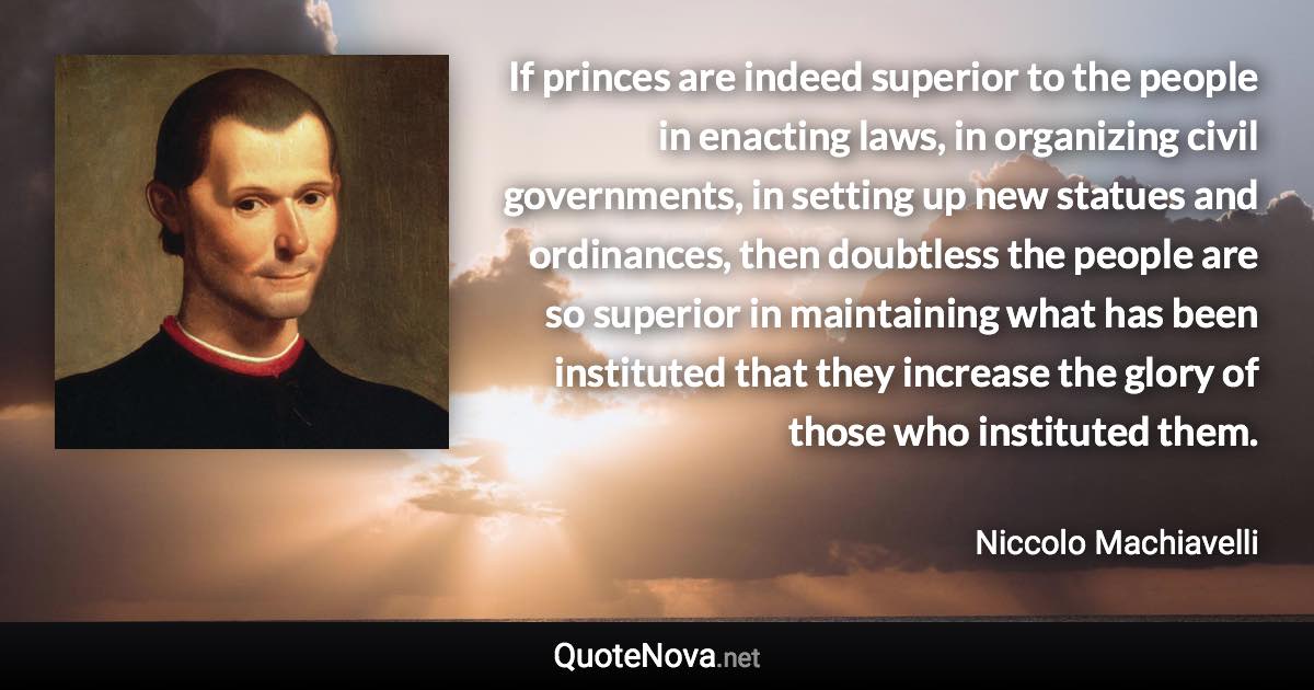 If princes are indeed superior to the people in enacting laws, in organizing civil governments, in setting up new statues and ordinances, then doubtless the people are so superior in maintaining what has been instituted that they increase the glory of those who instituted them. - Niccolo Machiavelli quote